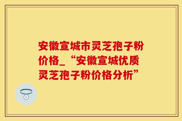 安徽宣城市灵芝孢子粉价格_“安徽宣城优质灵芝孢子粉价格分析” 安徽宣城市灵芝孢子粉价格_“安徽宣城优质灵芝孢子粉价格分析”