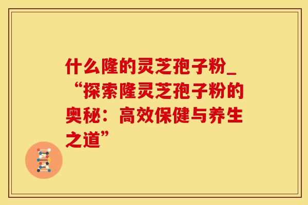 什么隆的灵芝孢子粉_“探索隆灵芝孢子粉的奥秘：高效保健与养生之道”