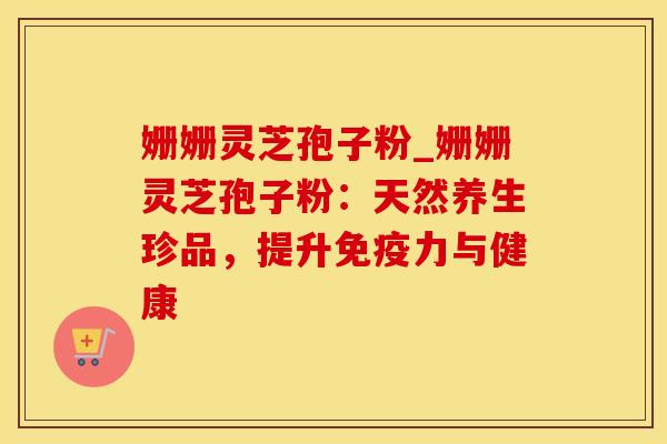姗姗灵芝孢子粉_姗姗灵芝孢子粉：天然养生珍品，提升免疫力与健康