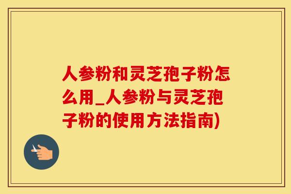 人参粉和灵芝孢子粉怎么用_人参粉与灵芝孢子粉的使用方法指南)