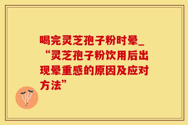 喝完灵芝孢子粉时晕_“灵芝孢子粉饮用后出现晕重感的原因及应对方法”