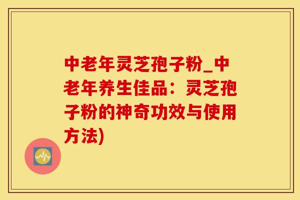 中老年灵芝孢子粉_中老年养生佳品：灵芝孢子粉的神奇功效与使用方法)
