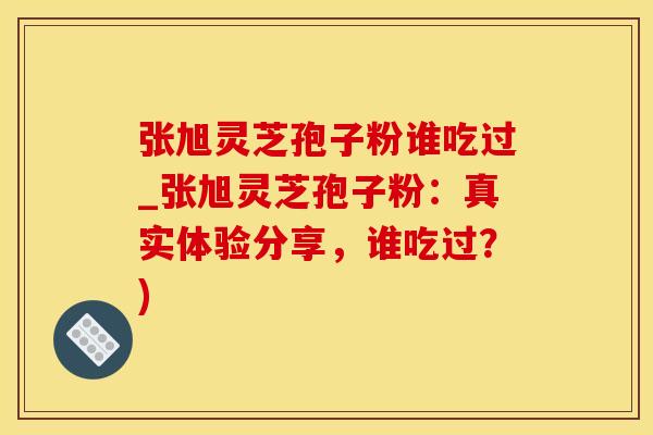 张旭灵芝孢子粉谁吃过_张旭灵芝孢子粉：真实体验分享，谁吃过？)