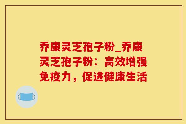 乔康灵芝孢子粉_乔康灵芝孢子粉：高效增强免疫力，促进健康生活