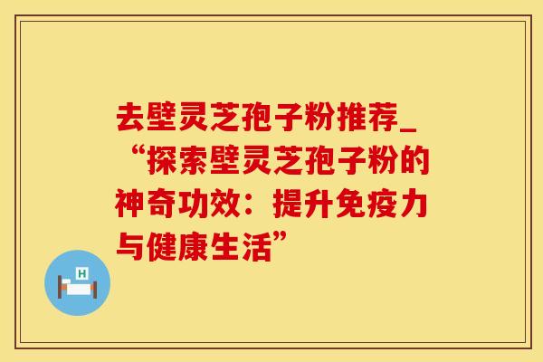去壁灵芝孢子粉推荐_“探索壁灵芝孢子粉的神奇功效：提升免疫力与健康生活”