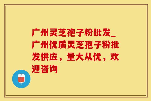 广州灵芝孢子粉批发_广州优质灵芝孢子粉批发供应，量大从优，欢迎咨询