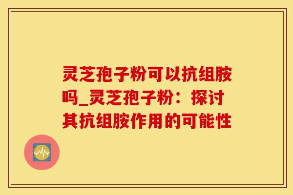 灵芝孢子粉可以抗组胺吗_灵芝孢子粉：探讨其抗组胺作用的可能性