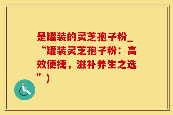 是罐装的灵芝孢子粉_“罐装灵芝孢子粉：高效便捷，滋补养生之选”)