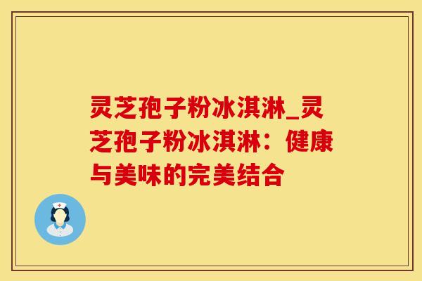 灵芝孢子粉冰淇淋_灵芝孢子粉冰淇淋：健康与美味的完美结合