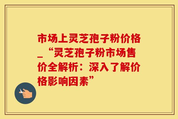 市场上灵芝孢子粉价格_“灵芝孢子粉市场售价全解析：深入了解价格影响因素”