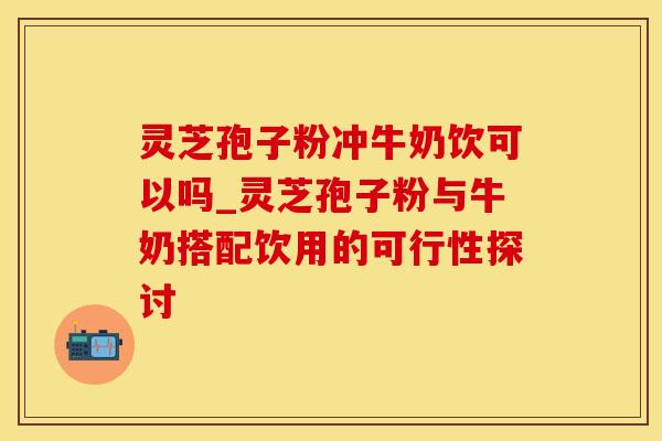 灵芝孢子粉冲牛奶饮可以吗_灵芝孢子粉与牛奶搭配饮用的可行性探讨