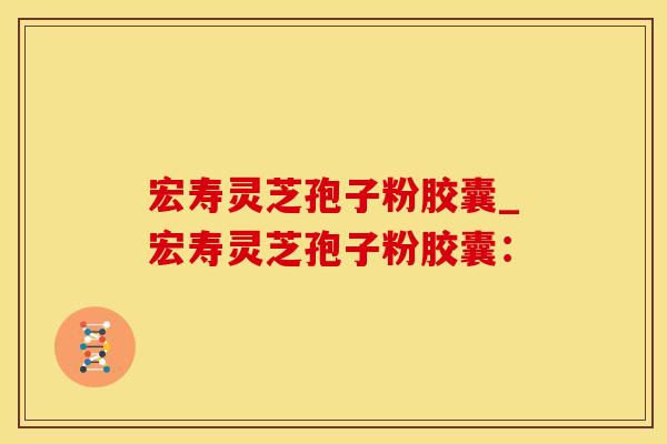 宏寿灵芝孢子粉胶囊_宏寿灵芝孢子粉胶囊：