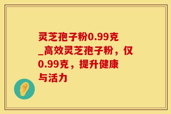 灵芝孢子粉0.99克_高效灵芝孢子粉，仅0.99克，提升健康与活力