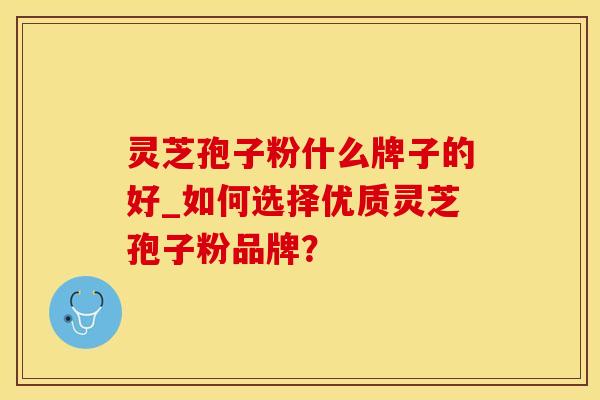 灵芝孢子粉什么牌子的好_如何选择优质灵芝孢子粉品牌？