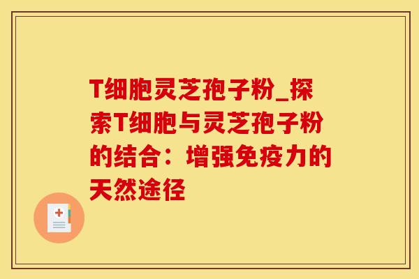 T细胞灵芝孢子粉_探索T细胞与灵芝孢子粉的结合：增强免疫力的天然途径