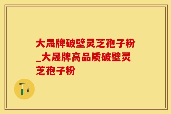 大晟牌破壁灵芝孢子粉_大晟牌高品质破壁灵芝孢子粉