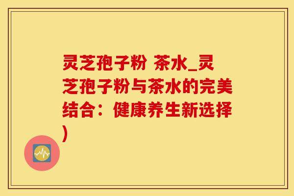 灵芝孢子粉 茶水_灵芝孢子粉与茶水的完美结合：健康养生新选择)