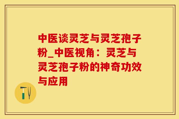 中医谈灵芝与灵芝孢子粉_中医视角：灵芝与灵芝孢子粉的神奇功效与应用