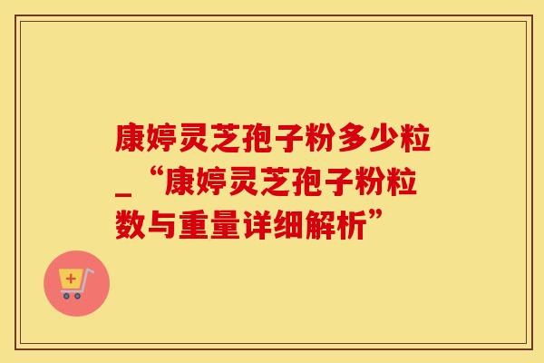 康婷灵芝孢子粉多少粒_“康婷灵芝孢子粉粒数与重量详细解析” 康婷灵芝孢子粉多少粒_“康婷灵芝孢子粉粒数与重量详细解析”
