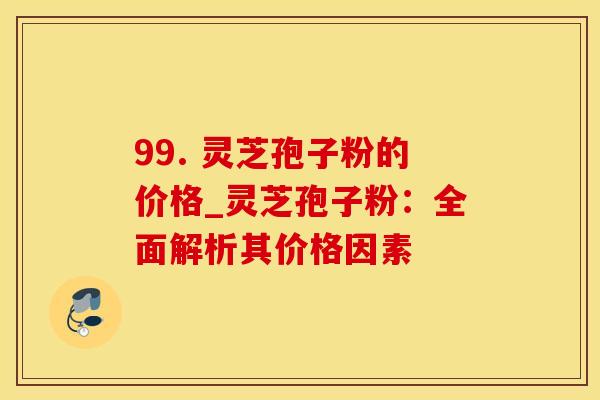 99. 灵芝孢子粉的价格_灵芝孢子粉：全面解析其价格因素