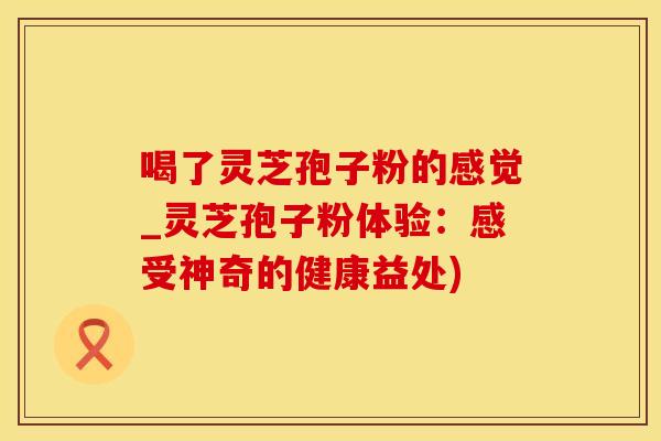 喝了灵芝孢子粉的感觉_灵芝孢子粉体验：感受神奇的健康益处)