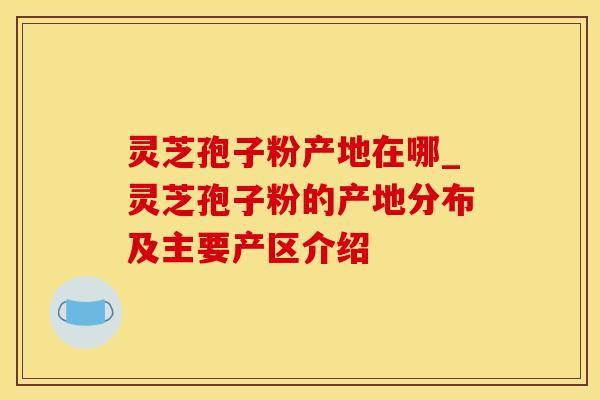 灵芝孢子粉产地在哪_灵芝孢子粉的产地分布及主要产区介绍
