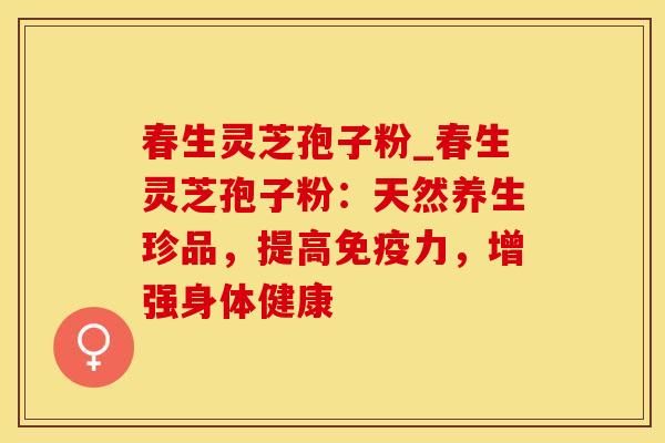 春生灵芝孢子粉_春生灵芝孢子粉:天然养生珍品,提高免疫力,增强身体健康 春生灵芝孢子粉_春生灵芝孢子粉:天然养生珍品,提高免疫力,增强身体健康