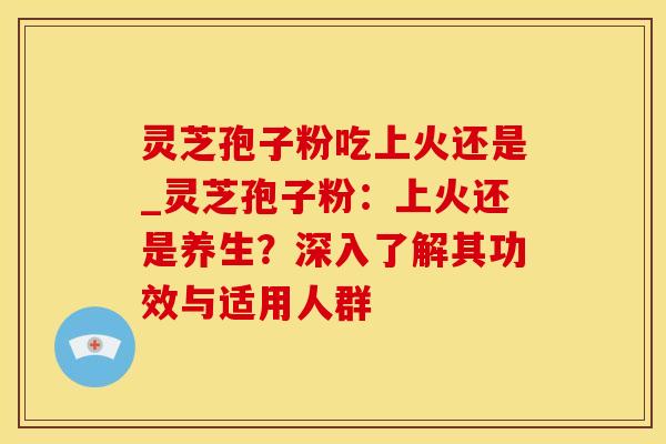 灵芝孢子粉吃上火还是_灵芝孢子粉：上火还是养生？深入了解其功效与适用人群