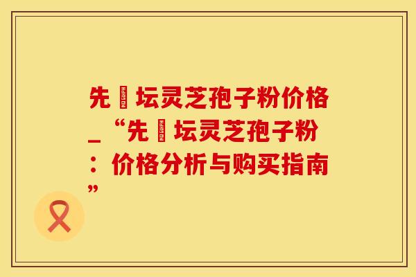 先秾坛灵芝孢子粉价格_“先秾坛灵芝孢子粉：价格分析与购买指南”