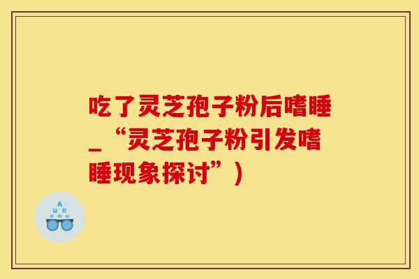 吃了灵芝孢子粉后嗜睡_“灵芝孢子粉引发嗜睡现象探讨”)