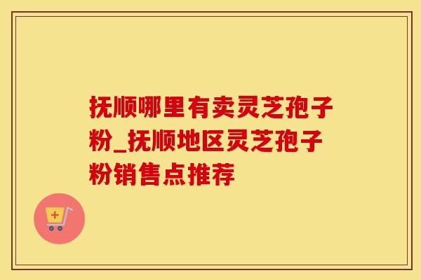 抚顺哪里有卖灵芝孢子粉_抚顺地区灵芝孢子粉销售点推荐