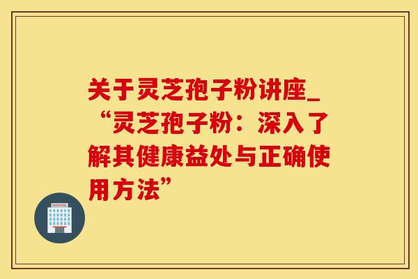 关于灵芝孢子粉讲座_“灵芝孢子粉：深入了解其健康益处与正确使用方法”