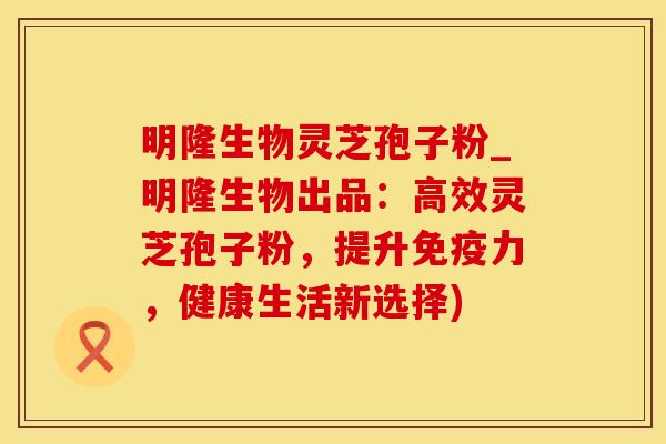 明隆生物灵芝孢子粉_明隆生物出品：高效灵芝孢子粉，提升免疫力，健康生活新选择)