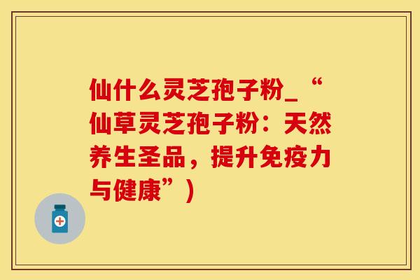 仙什么灵芝孢子粉_“仙草灵芝孢子粉：天然养生圣品，提升免疫力与健康”)