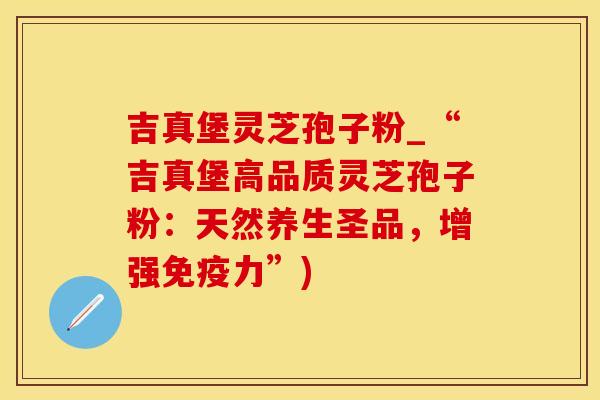 吉真堡灵芝孢子粉_“吉真堡高品质灵芝孢子粉：天然养生圣品，增强免疫力”)