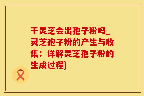 干灵芝会出孢子粉吗_灵芝孢子粉的产生与收集：详解灵芝孢子粉的生成过程)