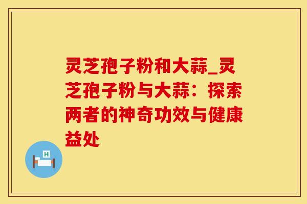 灵芝孢子粉和大蒜_灵芝孢子粉与大蒜：探索两者的神奇功效与健康益处