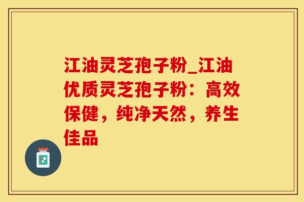 江油灵芝孢子粉_江油优质灵芝孢子粉：高效保健，纯净天然，养生佳品
