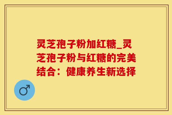 灵芝孢子粉加红糖_灵芝孢子粉与红糖的完美结合：健康养生新选择