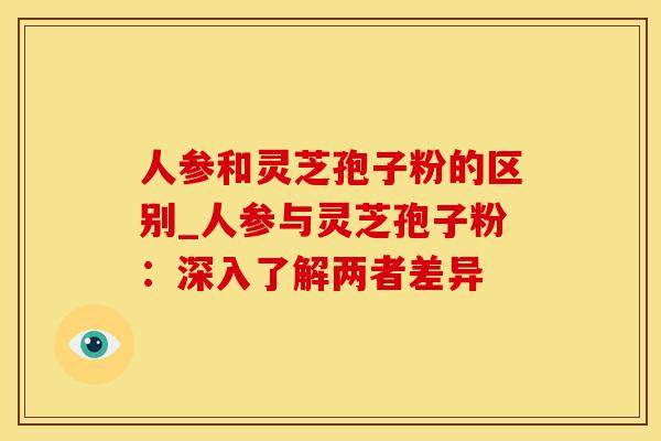 人参和灵芝孢子粉的区别_人参与灵芝孢子粉：深入了解两者差异