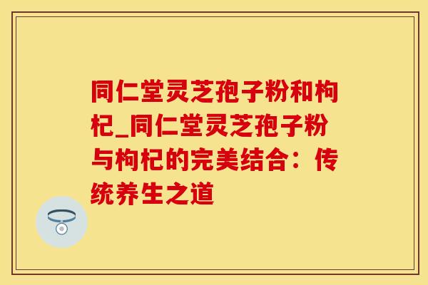 同仁堂灵芝孢子粉和枸杞_同仁堂灵芝孢子粉与枸杞的完美结合：传统养生之道