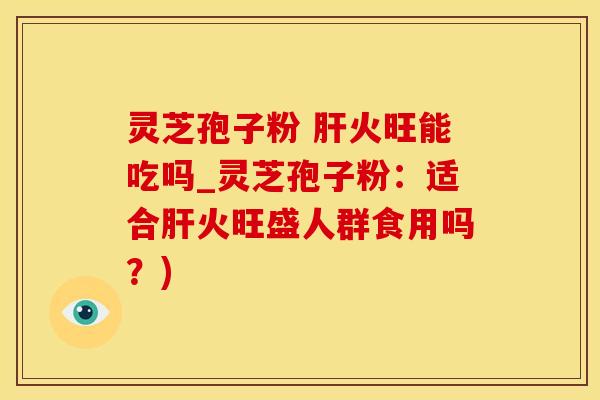 灵芝孢子粉 肝火旺能吃吗_灵芝孢子粉：适合肝火旺盛人群食用吗？)