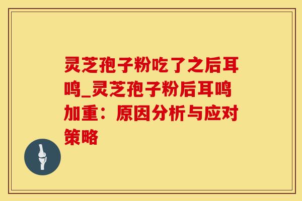 灵芝孢子粉吃了之后耳鸣_灵芝孢子粉后耳鸣加重:原因分析与应对策略 灵芝孢子粉吃了之后耳鸣_灵芝孢子粉后耳鸣加重:原因分析与应对策略