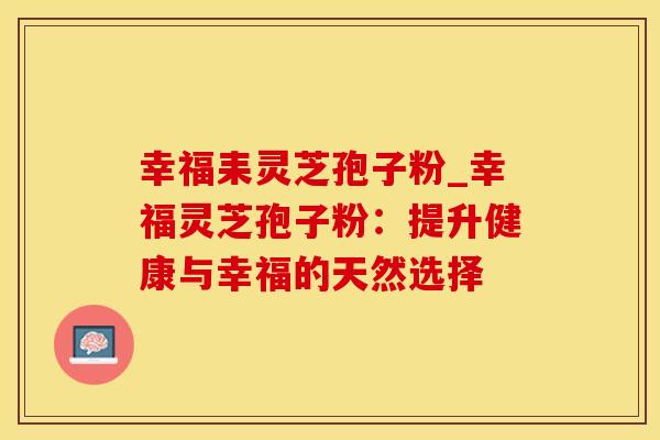 幸福耒灵芝孢子粉_幸福灵芝孢子粉：提升健康与幸福的天然选择