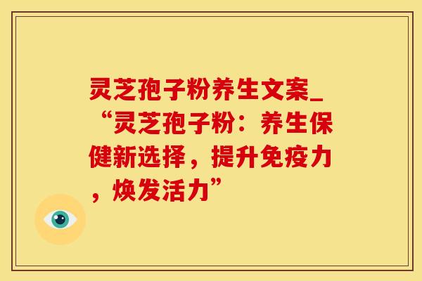 灵芝孢子粉养生文案_“灵芝孢子粉:养生保健新选择,提升免疫力,焕发活力” 灵芝孢子粉养生文案_“灵芝孢子粉:养生保健新选择,提升免疫力,焕发活力”