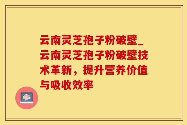 云南灵芝孢子粉破壁_云南灵芝孢子粉破壁技术革新，提升营养价值与吸收效率