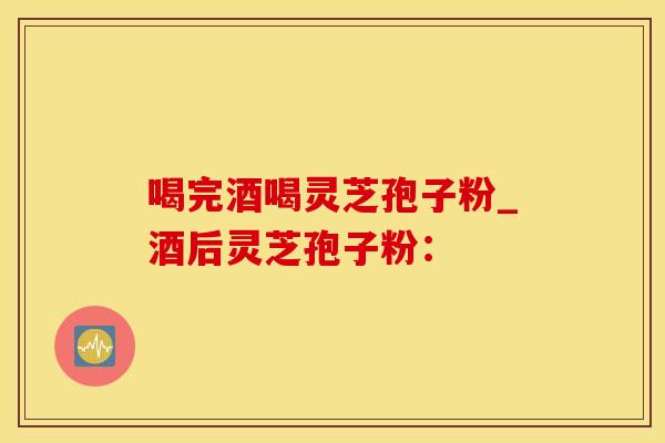 喝完酒喝灵芝孢子粉_酒后灵芝孢子粉：
