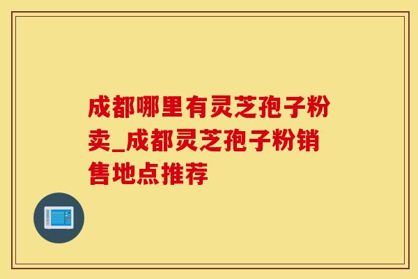 成都哪里有灵芝孢子粉卖_成都灵芝孢子粉销售地点推荐