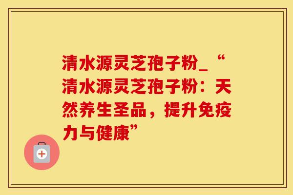 清水源灵芝孢子粉_“清水源灵芝孢子粉：天然养生圣品，提升免疫力与健康”