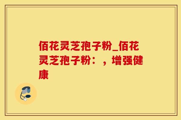 佰花灵芝孢子粉_佰花灵芝孢子粉:,增强健康 佰花灵芝孢子粉_佰花灵芝孢子粉:,增强健康